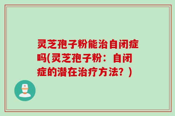 灵芝孢子粉能治自闭症吗(灵芝孢子粉：自闭症的潜在治疗方法？)