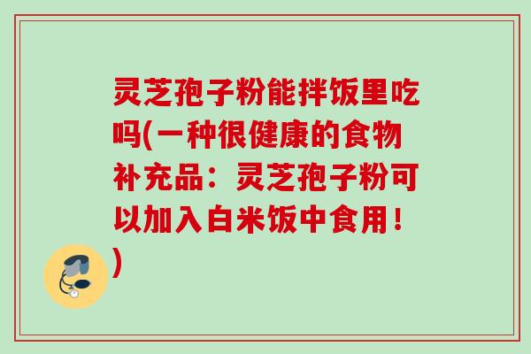 灵芝孢子粉能拌饭里吃吗(一种很健康的食物补充品:灵芝孢子粉可以加入白米饭中食用!) 灵芝孢子粉能拌饭里吃吗(一种很健康的食物补充品:灵芝孢子粉可以加入白米饭中食用!)