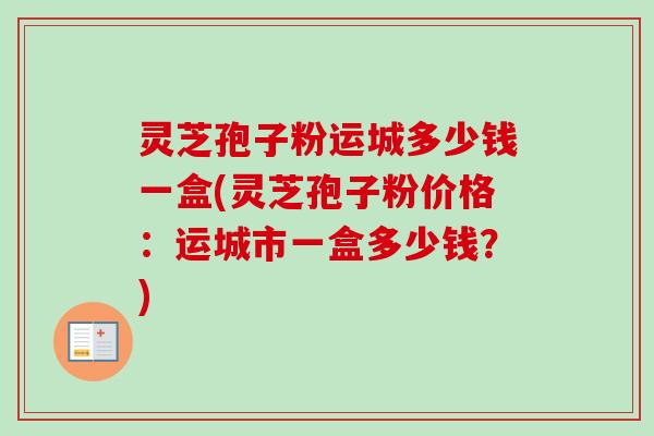 灵芝孢子粉运城多少钱一盒(灵芝孢子粉价格：运城市一盒多少钱？)