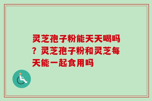 灵芝孢子粉能天天喝吗？灵芝孢子粉和灵芝每天能一起食用吗