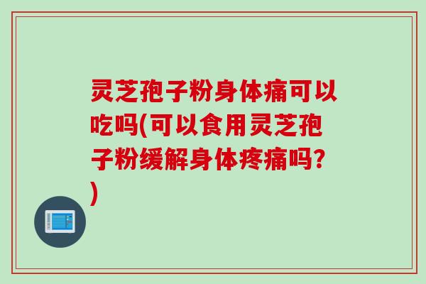 灵芝孢子粉身体痛可以吃吗(可以食用灵芝孢子粉缓解身体疼痛吗？)