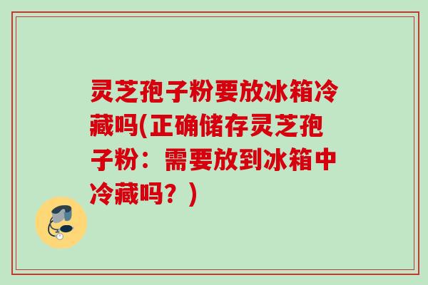 灵芝孢子粉要放冰箱冷藏吗(正确储存灵芝孢子粉：需要放到冰箱中冷藏吗？)