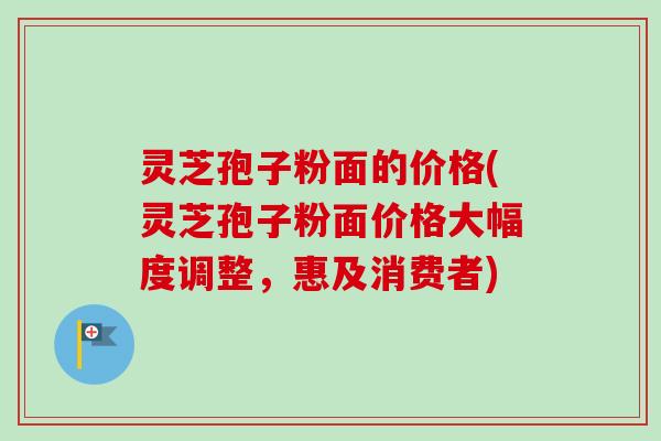 灵芝孢子粉面的价格(灵芝孢子粉面价格大幅度调整，惠及消费者)