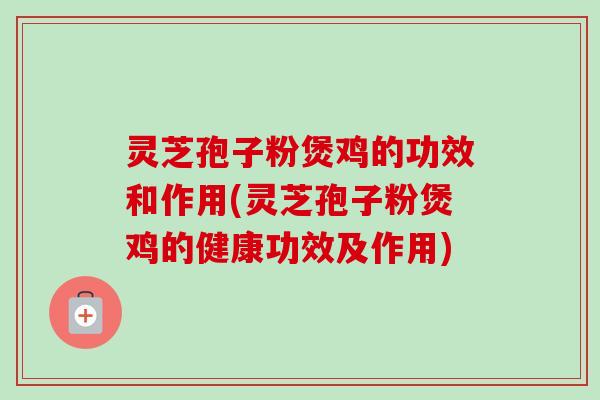 灵芝孢子粉煲鸡的功效和作用(灵芝孢子粉煲鸡的健康功效及作用)