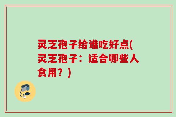 灵芝孢子给谁吃好点(灵芝孢子：适合哪些人食用？)