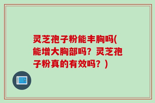 灵芝孢子粉能丰胸吗(能增大胸部吗？灵芝孢子粉真的有效吗？)