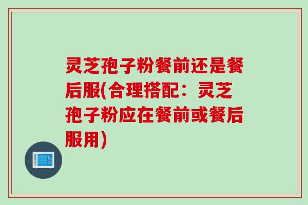 灵芝孢子粉餐前还是餐后服(合理搭配：灵芝孢子粉应在餐前或餐后服用)