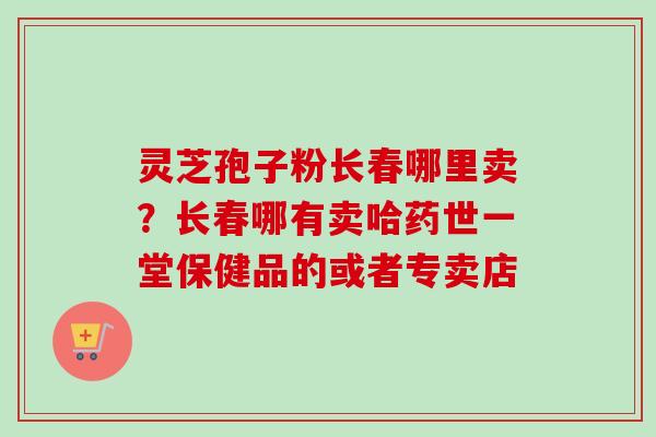 灵芝孢子粉长春哪里卖？长春哪有卖哈药世一堂保健品的或者专卖店