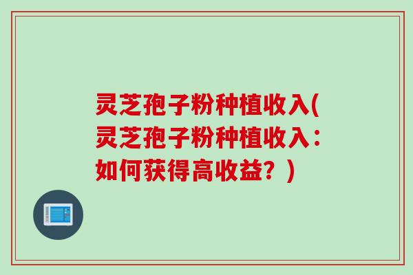 灵芝孢子粉种植收入(灵芝孢子粉种植收入：如何获得高收益？)