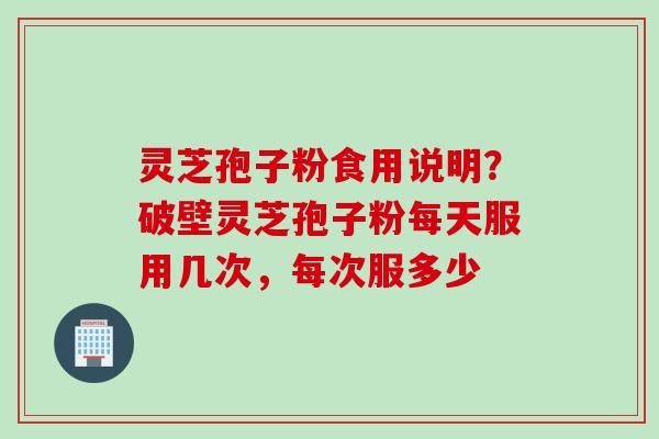灵芝孢子粉食用说明？破壁灵芝孢子粉每天服用几次，每次服多少