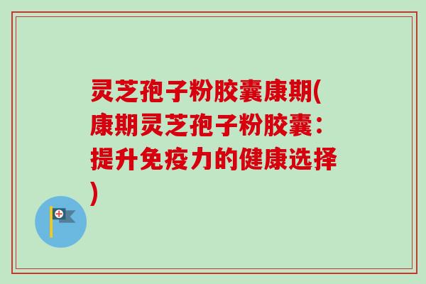 灵芝孢子粉胶囊康期(康期灵芝孢子粉胶囊：提升免疫力的健康选择)