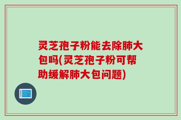 灵芝孢子粉能去除肺大包吗(灵芝孢子粉可帮助缓解肺大包问题)