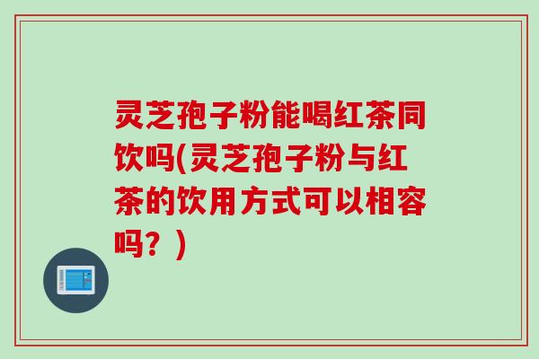 灵芝孢子粉能喝红茶同饮吗(灵芝孢子粉与红茶的饮用方式可以相容吗？)