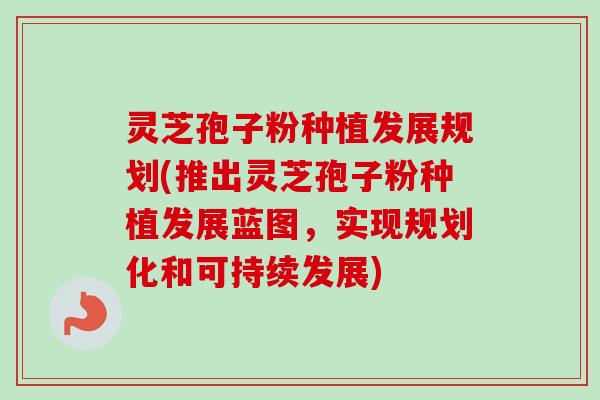 灵芝孢子粉种植发展规划(推出灵芝孢子粉种植发展蓝图，实现规划化和可持续发展)