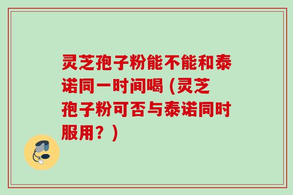 灵芝孢子粉能不能和泰诺同一时间喝 (灵芝孢子粉可否与泰诺同时服用？)