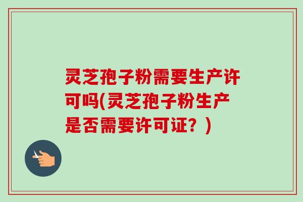 灵芝孢子粉需要生产许可吗(灵芝孢子粉生产是否需要许可证？)