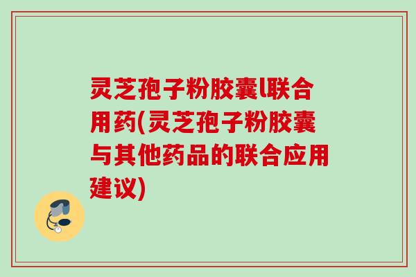 灵芝孢子粉胶囊l联合用药(灵芝孢子粉胶囊与其他药品的联合应用建议)