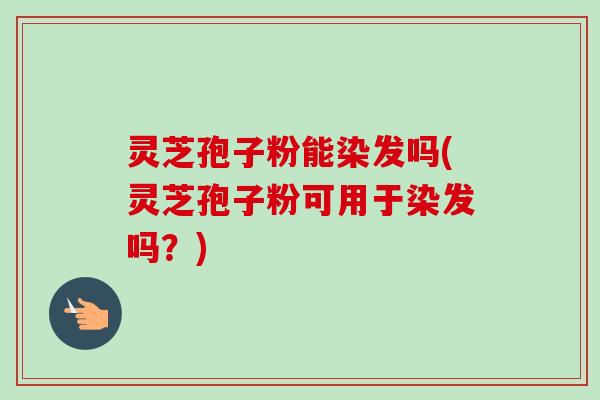 灵芝孢子粉能染发吗(灵芝孢子粉可用于染发吗？)