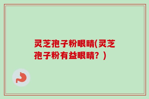 灵芝孢子粉眼睛(灵芝孢子粉有益眼睛？)