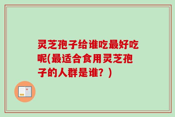 灵芝孢子给谁吃最好吃呢(最适合食用灵芝孢子的人群是谁？)