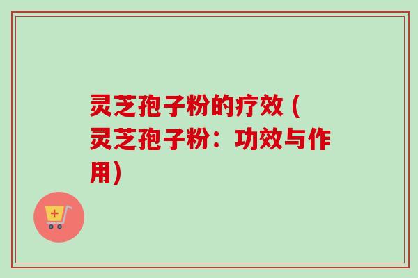 灵芝孢子粉的疗效 (灵芝孢子粉：功效与作用)