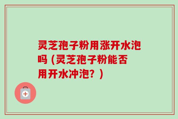 灵芝孢子粉用涨开水泡吗 (灵芝孢子粉能否用开水冲泡？)