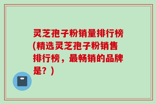 灵芝孢子粉销量排行榜(精选灵芝孢子粉销售排行榜，最畅销的品牌是？)