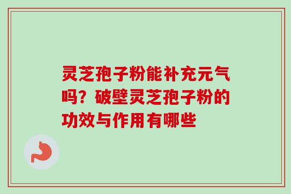 灵芝孢子粉能补充元气吗？破壁灵芝孢子粉的功效与作用有哪些