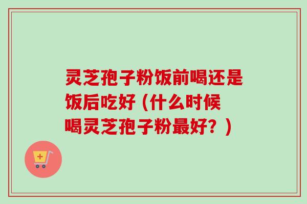 灵芝孢子粉饭前喝还是饭后吃好 (什么时候喝灵芝孢子粉最好？)