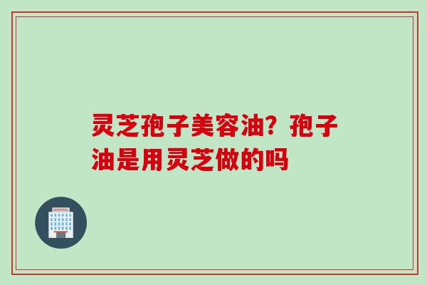 灵芝孢子美容油？孢子油是用灵芝做的吗