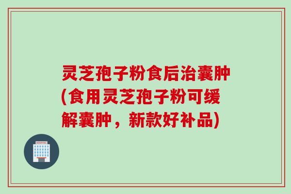 灵芝孢子粉食后治囊肿(食用灵芝孢子粉可缓解囊肿，新款好补品)