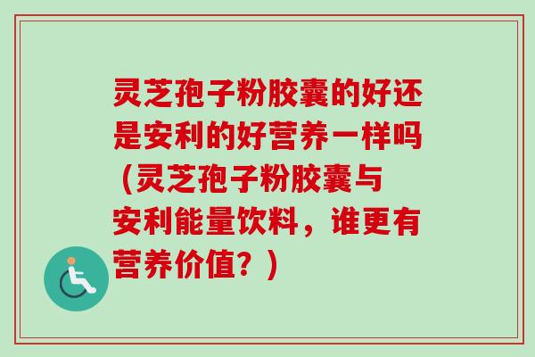 灵芝孢子粉胶囊的好还是安利的好营养一样吗 (灵芝孢子粉胶囊与安利能量饮料，谁更有营养价值？)
