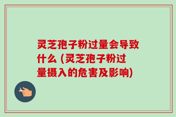 灵芝孢子粉过量会导致什么 (灵芝孢子粉过量摄入的危害及影响)
