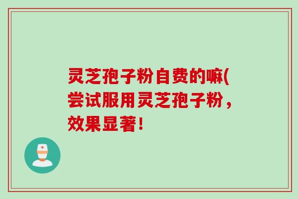 灵芝孢子粉自费的嘛(尝试服用灵芝孢子粉，效果显著！