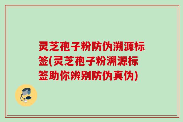 灵芝孢子粉防伪溯源标签(灵芝孢子粉溯源标签助你辨别防伪真伪)