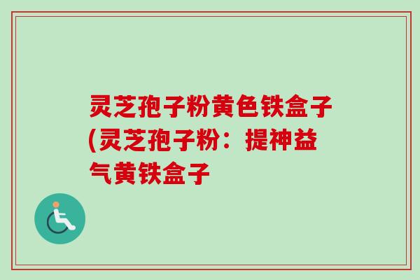 灵芝孢子粉黄色铁盒子(灵芝孢子粉:提神益气黄铁盒子 灵芝孢子粉黄色铁盒子(灵芝孢子粉:提神益气黄铁盒子