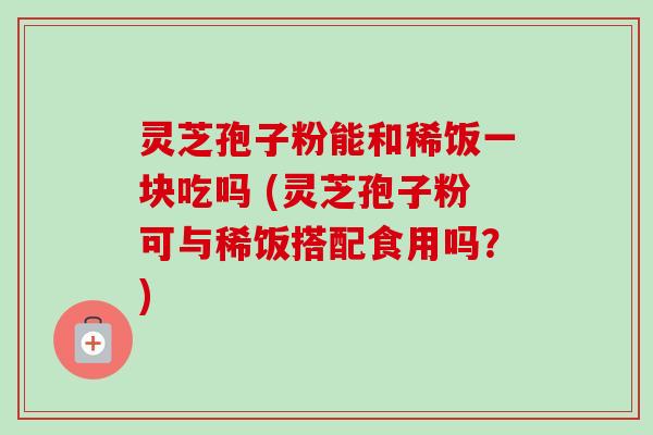 灵芝孢子粉能和稀饭一块吃吗 (灵芝孢子粉可与稀饭搭配食用吗？)