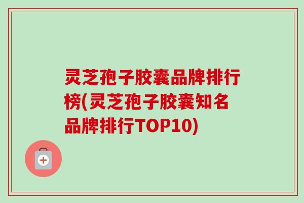 灵芝孢子胶囊品牌排行榜(灵芝孢子胶囊知名品牌排行TOP10)