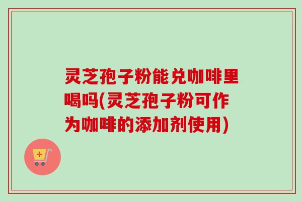 灵芝孢子粉能兑咖啡里喝吗(灵芝孢子粉可作为咖啡的添加剂使用)