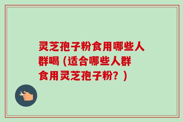 灵芝孢子粉食用哪些人群喝 (适合哪些人群食用灵芝孢子粉？)