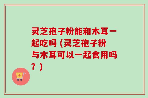 灵芝孢子粉能和木耳一起吃吗 (灵芝孢子粉与木耳可以一起食用吗?) 灵芝孢子粉能和木耳一起吃吗 (灵芝孢子粉与木耳可以一起食用吗?)