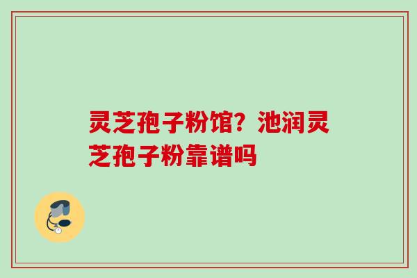 灵芝孢子粉馆？池润灵芝孢子粉靠谱吗
