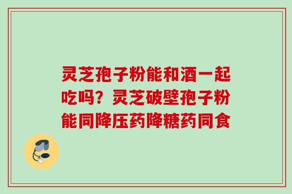 灵芝孢子粉能和酒一起吃吗？灵芝破壁孢子粉能同降压药降糖药同食