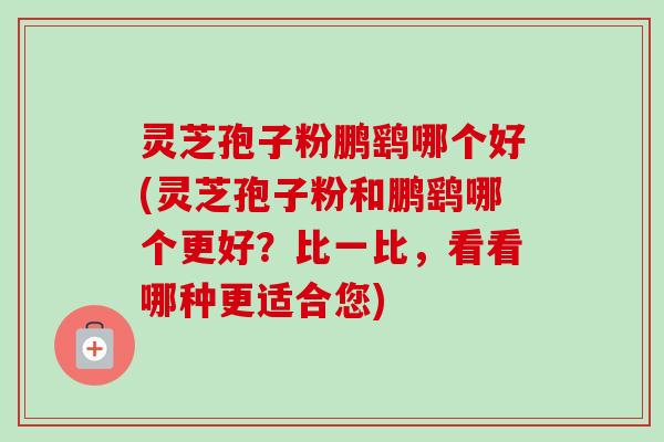 灵芝孢子粉鹏鹞哪个好(灵芝孢子粉和鹏鹞哪个更好？比一比，看看哪种更适合您)