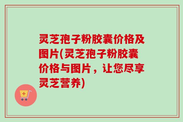 灵芝孢子粉胶囊价格及图片(灵芝孢子粉胶囊价格与图片，让您尽享灵芝营养)