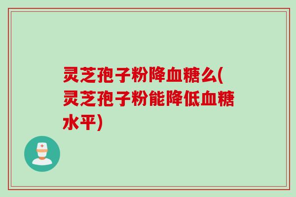灵芝孢子粉降血糖么(灵芝孢子粉能降低血糖水平)