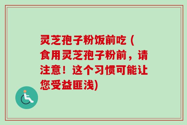 灵芝孢子粉饭前吃 (食用灵芝孢子粉前，请注意！这个习惯可能让您受益匪浅)