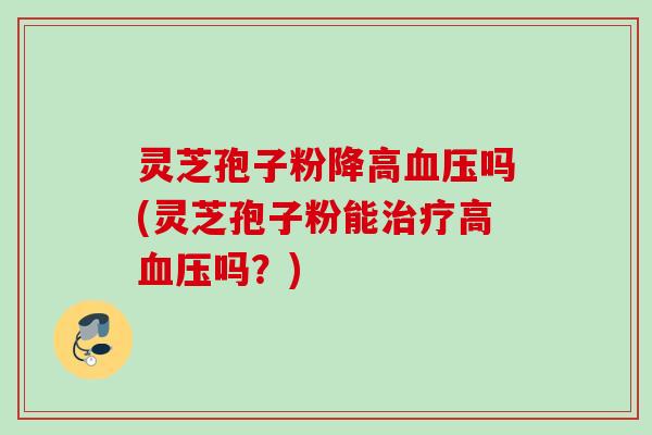 灵芝孢子粉降高血压吗(灵芝孢子粉能治疗高血压吗？)