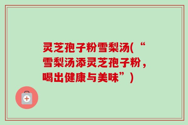 灵芝孢子粉雪梨汤(“雪梨汤添灵芝孢子粉，喝出健康与美味”)