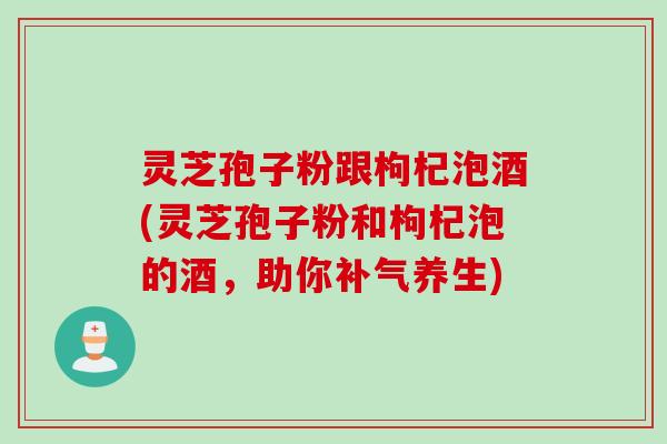 灵芝孢子粉跟枸杞泡酒(灵芝孢子粉和枸杞泡的酒，助你补气养生)